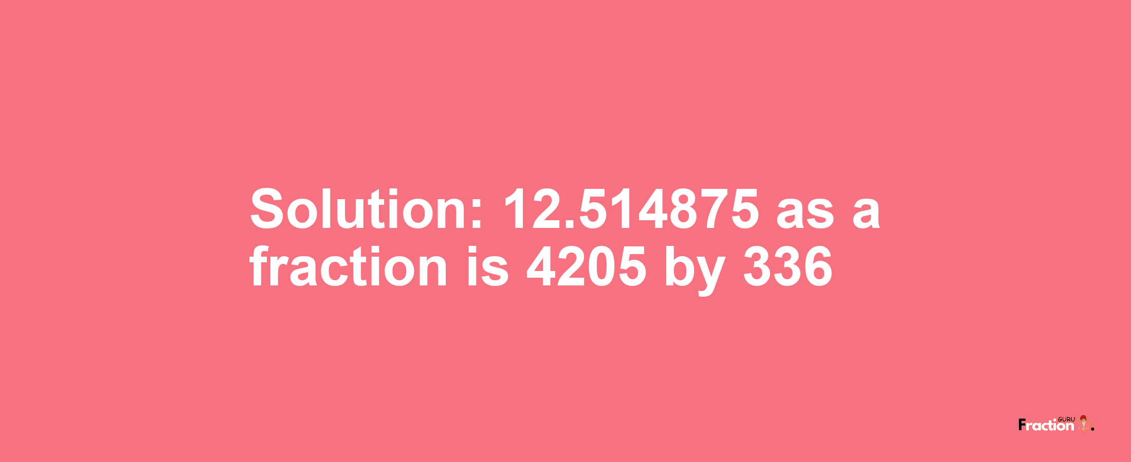 Solution:12.514875 as a fraction is 4205/336